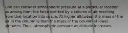 One can consider atmospheric pressure at a particular location as arising from the force exerted by a column of air reaching from that location into space. At higher altitudes, the mass of the air in the column is than the mass of the column at lower altitudes. Thus, atmospheric pressure as altitude increases.