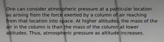 One can consider atmospheric pressure at a particular location as arising from the force exerted by a column of air reaching from that location into space. At higher altitudes, the mass of the air in the column is than the mass of the column at lower altitudes. Thus, atmospheric pressure as altitude increases.