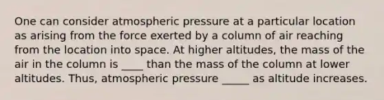 One can consider atmospheric pressure at a particular location as arising from the force exerted by a column of air reaching from the location into space. At higher altitudes, the mass of the air in the column is ____ than the mass of the column at lower altitudes. Thus, atmospheric pressure _____ as altitude increases.