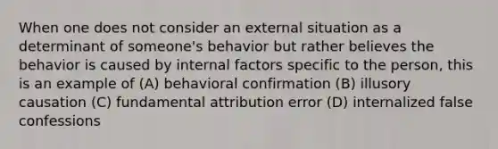 When one does not consider an external situation as a determinant of someone's behavior but rather believes the behavior is caused by internal factors specific to the person, this is an example of (A) behavioral confirmation (B) illusory causation (C) fundamental attribution error (D) internalized false confessions