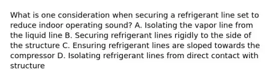 What is one consideration when securing a refrigerant line set to reduce indoor operating sound? A. Isolating the vapor line from the liquid line B. Securing refrigerant lines rigidly to the side of the structure C. Ensuring refrigerant lines are sloped towards the compressor D. Isolating refrigerant lines from direct contact with structure