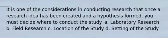 It is one of the considerations in conducting research that once a research idea has been created and a hypothesis formed, you must decide where to conduct the study. a. Laboratory Research b. Field Research c. Location of the Study d. Setting of the Study