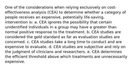 One of the considerations when relying exclusively on cost-effectiveness analysis (CEA) to determine whether a category of people receives an expensive, potentially life-saving, intervention is: a. CEA ignores the possibility that certain unidentified individuals in a group may have a greater than normal positive response to the treatment. b. CEA studies are considered the gold standard as far as evaluation studies are concerned. c. CEA studies take a long time to conduct and are expensive to evaluate. d. CEA studies are subjective and rely on the judgment of clinicians and researchers. e. CEA determines the efficient threshold above which treatments are unnecessarily expensive.