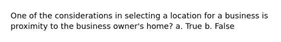 One of the considerations in selecting a location for a business is proximity to the business owner's home? a. True b. False