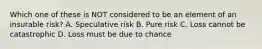 Which one of these is NOT considered to be an element of an insurable risk? A. Speculative risk B. Pure risk C. Loss cannot be catastrophic D. Loss must be due to chance