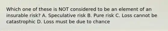 Which one of these is NOT considered to be an element of an insurable risk? A. Speculative risk B. Pure risk C. Loss cannot be catastrophic D. Loss must be due to chance