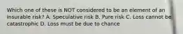 Which one of these is NOT considered to be an element of an Insurable risk? A. Speculative risk B. Pure risk C. Loss cannot be catastrophic D. Loss must be due to chance