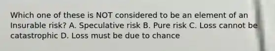 Which one of these is NOT considered to be an element of an Insurable risk? A. Speculative risk B. Pure risk C. Loss cannot be catastrophic D. Loss must be due to chance