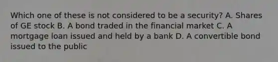 Which one of these is not considered to be a security? A. Shares of GE stock B. A bond traded in the financial market C. A mortgage loan issued and held by a bank D. A convertible bond issued to the public