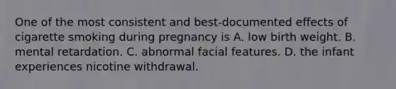 One of the most consistent and best-documented effects of cigarette smoking during pregnancy is A. low birth weight. B. mental retardation. C. abnormal facial features. D. the infant experiences nicotine withdrawal.