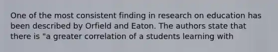 One of the most consistent finding in research on education has been described by Orfield and Eaton. The authors state that there is "a greater correlation of a students learning with