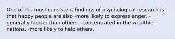 One of the most consistent findings of psychological research is that happy people are also -more likely to express anger. -generally luckier than others. -concentrated in the wealthier nations. -more likely to help others.