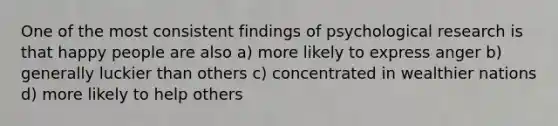 One of the most consistent findings of psychological research is that happy people are also a) more likely to express anger b) generally luckier than others c) concentrated in wealthier nations d) more likely to help others