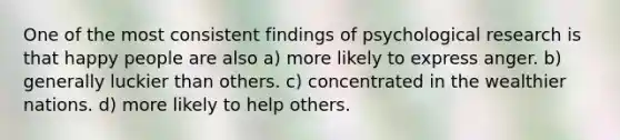 One of the most consistent findings of psychological research is that happy people are also a) more likely to express anger. b) generally luckier than others. c) concentrated in the wealthier nations. d) more likely to help others.