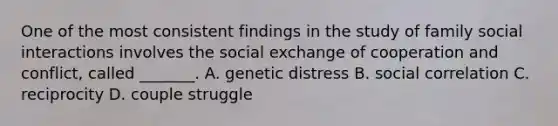 One of the most consistent findings in the study of family social interactions involves the social exchange of cooperation and conflict, called _______. A. genetic distress B. social correlation C. reciprocity D. couple struggle