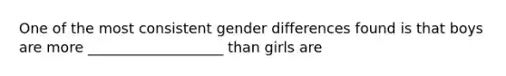 One of the most consistent gender differences found is that boys are more ___________________ than girls are