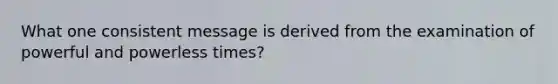 What one consistent message is derived from the examination of powerful and powerless times?