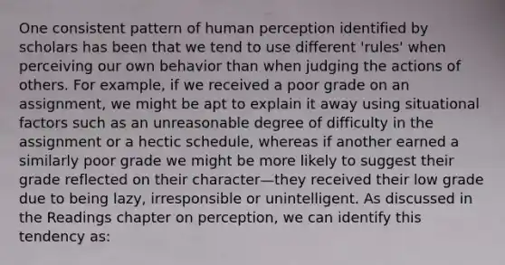 One consistent pattern of human perception identified by scholars has been that we tend to use different 'rules' when perceiving our own behavior than when judging the actions of others. For example, if we received a poor grade on an assignment, we might be apt to explain it away using situational factors such as an unreasonable degree of difficulty in the assignment or a hectic schedule, whereas if another earned a similarly poor grade we might be more likely to suggest their grade reflected on their character—they received their low grade due to being lazy, irresponsible or unintelligent. As discussed in the Readings chapter on perception, we can identify this tendency as: