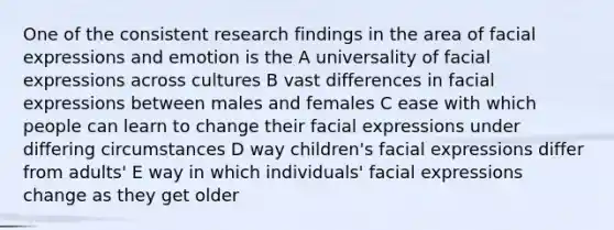 One of the consistent research findings in the area of facial expressions and emotion is the A universality of facial expressions across cultures B vast differences in facial expressions between males and females C ease with which people can learn to change their facial expressions under differing circumstances D way children's facial expressions differ from adults' E way in which individuals' facial expressions change as they get older