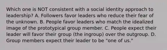 Which one is NOT consistent with a social identity approach to leadership? A. Followers favor leaders who reduce their fear of the unknown. B. People favor leaders who match the idealized image of the prototypical group member. C. People expect their leader will favor their group (the ingroup) over the outgroup. D. Group members expect their leader to be "one of us."