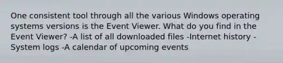 One consistent tool through all the various Windows operating systems versions is the Event Viewer. What do you find in the Event Viewer? -A list of all downloaded files -Internet history -System logs -A calendar of upcoming events