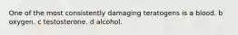 One of the most consistently damaging teratogens is a blood. b oxygen. c testosterone. d alcohol.