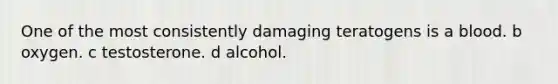 One of the most consistently damaging teratogens is a blood. b oxygen. c testosterone. d alcohol.