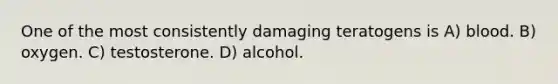 One of the most consistently damaging teratogens is A) blood. B) oxygen. C) testosterone. D) alcohol.