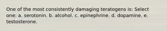 One of the most consistently damaging teratogens is: Select one: a. serotonin. b. alcohol. c. epinephrine. d. dopamine. e. testosterone.