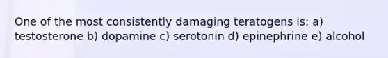 One of the most consistently damaging teratogens is: a) testosterone b) dopamine c) serotonin d) epinephrine e) alcohol