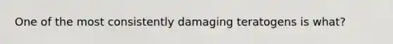 One of the most consistently damaging teratogens is what?