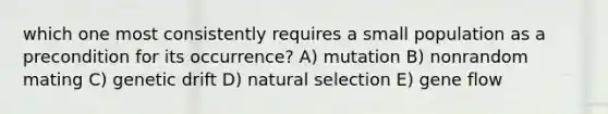 which one most consistently requires a small population as a precondition for its occurrence? A) mutation B) nonrandom mating C) genetic drift D) natural selection E) gene flow