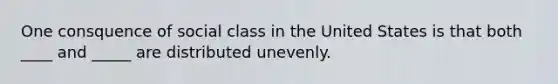 One consquence of social class in the United States is that both ____ and _____ are distributed unevenly.