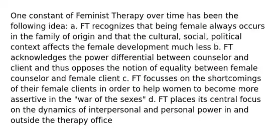 One constant of Feminist Therapy over time has been the following idea: a. FT recognizes that being female always occurs in the family of origin and that the cultural, social, political context affects the female development much less b. FT acknowledges the power differential between counselor and client and thus opposes the notion of equality between female counselor and female client c. FT focusses on the shortcomings of their female clients in order to help women to become more assertive in the "war of the sexes" d. FT places its central focus on the dynamics of interpersonal and personal power in and outside the therapy office