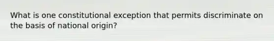 What is one constitutional exception that permits discriminate on the basis of national origin?