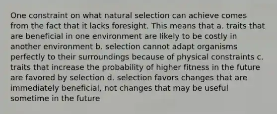 One constraint on what natural selection can achieve comes from the fact that it lacks foresight. This means that a. traits that are beneficial in one environment are likely to be costly in another environment b. selection cannot adapt organisms perfectly to their surroundings because of physical constraints c. traits that increase the probability of higher fitness in the future are favored by selection d. selection favors changes that are immediately beneficial, not changes that may be useful sometime in the future