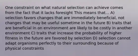 One constraint on what natural selection can achieve comes from the fact that it lacks foresight This means that... A) selection favors changes that are immediately beneficial, not changes that may be useful sometime in the future B) traits that are beneficial in on environment are likely to be costly in another environment C) traits that increase the probability of higher fitness in the future are favored by selection D) selection cannot adapt organisms perfectly to their surrounding because of physical constraints