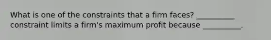 What is one of the constraints that a firm faces? __________ constraint limits a firm's maximum profit because __________.