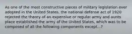 As one of the most constructive pieces of military legislation ever adopted in the United States, the national defense act of 1920 rejected the theory of an expensive or regular army and aunts place established the army of the United States, which was to be composed of all the following components except...?