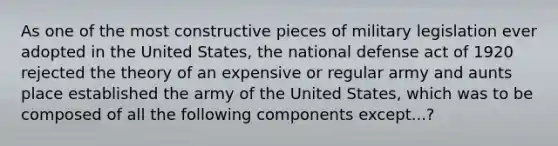 As one of the most constructive pieces of military legislation ever adopted in the United States, the national defense act of 1920 rejected the theory of an expensive or regular army and aunts place established the army of the United States, which was to be composed of all the following components except...?