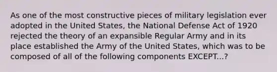 As one of the most constructive pieces of military legislation ever adopted in the United States, the National Defense Act of 1920 rejected the theory of an expansible Regular Army and in its place established the Army of the United States, which was to be composed of all of the following components EXCEPT...?