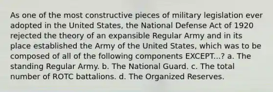 As one of the most constructive pieces of military legislation ever adopted in the United States, the National Defense Act of 1920 rejected the theory of an expansible Regular Army and in its place established the Army of the United States, which was to be composed of all of the following components EXCEPT...? a. The standing Regular Army. b. The National Guard. c. The total number of ROTC battalions. d. The Organized Reserves.