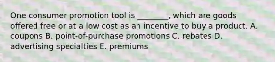 One consumer promotion tool is​ ________, which are goods offered free or at a low cost as an incentive to buy a product. A. coupons B. ​point-of-purchase promotions C. rebates D. advertising specialties E. premiums