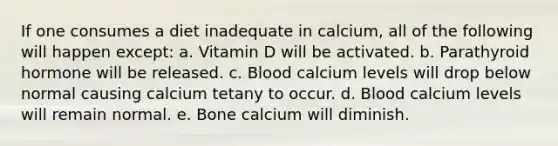 If one consumes a diet inadequate in calcium, all of the following will happen except: a. Vitamin D will be activated. b. Parathyroid hormone will be released. c. Blood calcium levels will drop below normal causing calcium tetany to occur. d. Blood calcium levels will remain normal. e. Bone calcium will diminish.