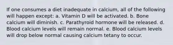 If one consumes a diet inadequate in calcium, all of the following will happen except: a. Vitamin D will be activated. b. Bone calcium will diminish. c. Parathyroid hormone will be released. d. Blood calcium levels will remain normal. e. Blood calcium levels will drop below normal causing calcium tetany to occur.