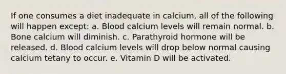 If one consumes a diet inadequate in calcium, all of the following will happen except: a. Blood calcium levels will remain normal. b. Bone calcium will diminish. c. Parathyroid hormone will be released. d. Blood calcium levels will drop below normal causing calcium tetany to occur. e. Vitamin D will be activated.