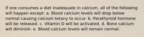 If one consumes a diet inadequate in calcium, all of the following will happen except: a. Blood calcium levels will drop below normal causing calcium tetany to occur. b. Parathyroid hormone will be released. c. Vitamin D will be activated. d. Bone calcium will diminish. e. Blood calcium levels will remain normal.