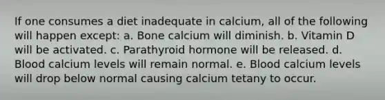 If one consumes a diet inadequate in calcium, all of the following will happen except: a. Bone calcium will diminish. b. Vitamin D will be activated. c. Parathyroid hormone will be released. d. Blood calcium levels will remain normal. e. Blood calcium levels will drop below normal causing calcium tetany to occur.