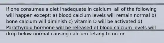 If one consumes a diet inadequate in calcium, all of the following will happen except: a) blood calcium levels will remain normal b) bone calcium will diminish c) vitamin D will be activated d) Parathyroid hormone will be released e) blood calcium levels will drop below normal causing calcium tetany to occur