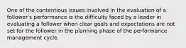 One of the contentious issues involved in the evaluation of a follower's performance is the difficulty faced by a leader in evaluating a follower when clear goals and expectations are not set for the follower in the planning phase of the performance management cycle.